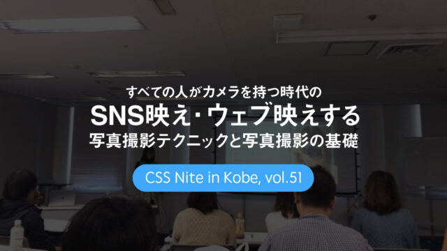 CSS Nite in Kobe, vol.51「すべての人がカメラを持つ時代の SNS映え・ウェブ映えする写真撮影テクニック と 写真撮影の基礎」に参加してきました