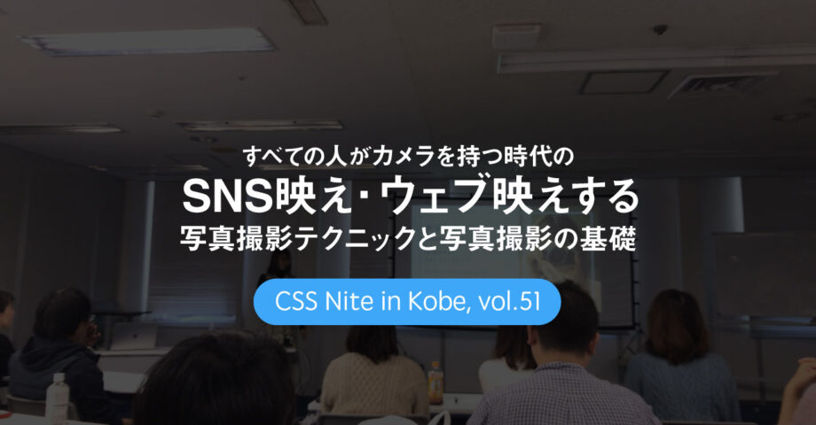 CSS Nite in Kobe, vol.51「すべての人がカメラを持つ時代の SNS映え・ウェブ映えする写真撮影テクニック と 写真撮影の基礎」に参加してきました